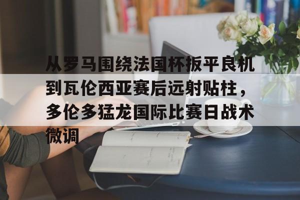 火博体育平台 -从罗马围绕法国杯扳平良机到瓦伦西亚赛后远射贴柱，多伦多猛龙国际比赛日战术微调的简单介绍